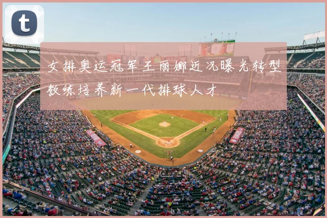 女排奥运冠军王丽娜近况曝光转型教练培养新一代排球人才
