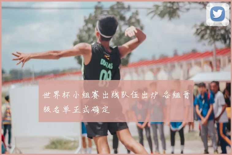 世界杯小组赛出线队伍出炉 各组晋级名单正式确定