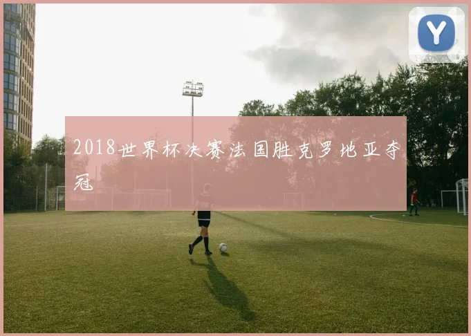 2018世界杯决赛法国胜克罗地亚夺冠