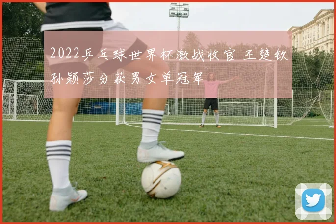 2022乒乓球世界杯激战收官 王楚钦孙颖莎分获男女单冠军