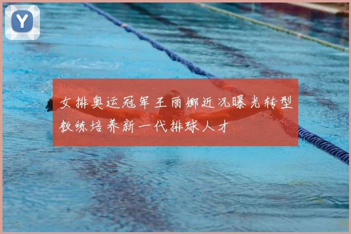 女排奥运冠军王丽娜近况曝光转型教练培养新一代排球人才