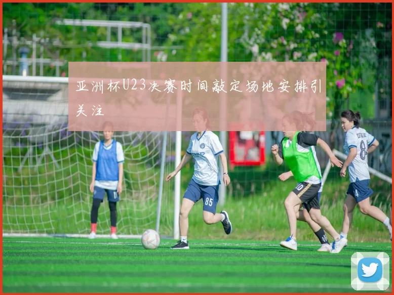 亚洲杯U23决赛时间敲定场地安排引关注