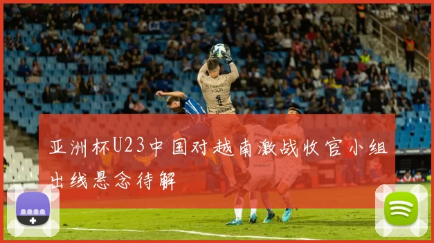 亚洲杯U23中国对越南激战收官小组出线悬念待解