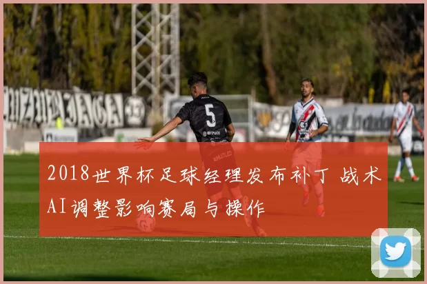 2018世界杯足球经理发布补丁 战术AI调整影响赛局与操作