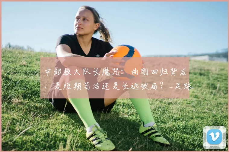 中超救火队长魔咒：曲刚回归背后，是短期苟活还是长远破局？_足球圈_成绩_压力