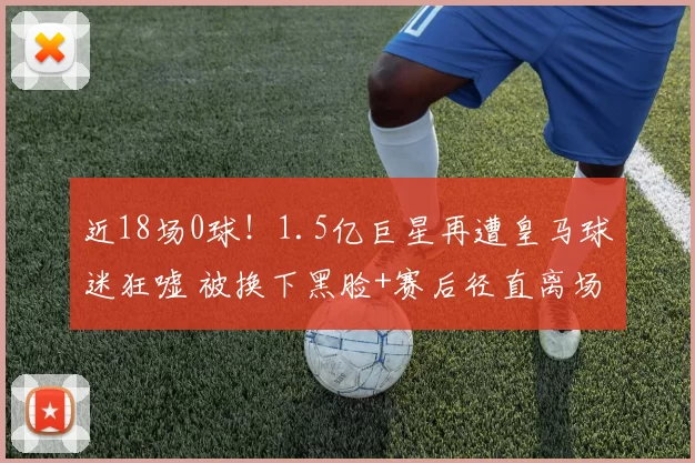 近18场0球！1.5亿巨星再遭皇马球迷狂嘘 被换下黑脸+赛后径直离场