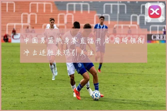 中国男篮热身赛直播开启 周琦领衔冲击连胜表现引关注