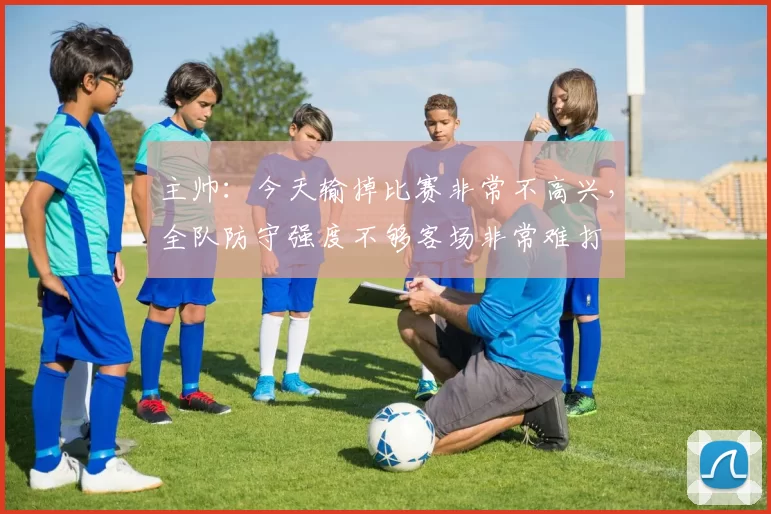 主帅：今天输掉比赛非常不高兴，全队防守强度不够客场非常难打
