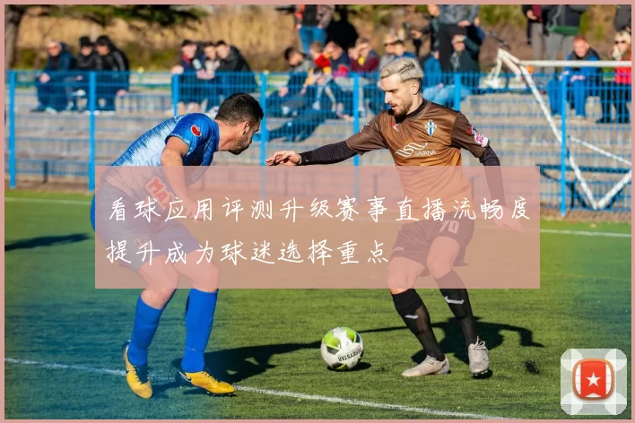 看球应用评测升级赛事直播流畅度提升成为球迷选择重点