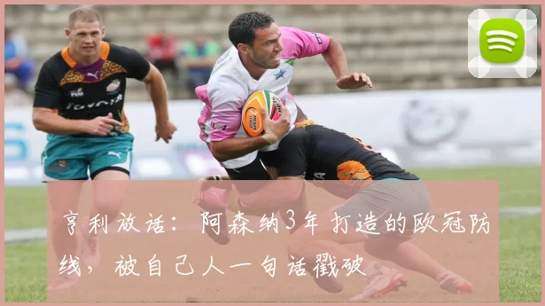 亨利放话：阿森纳3年打造的欧冠防线，被自己人一句话戳破