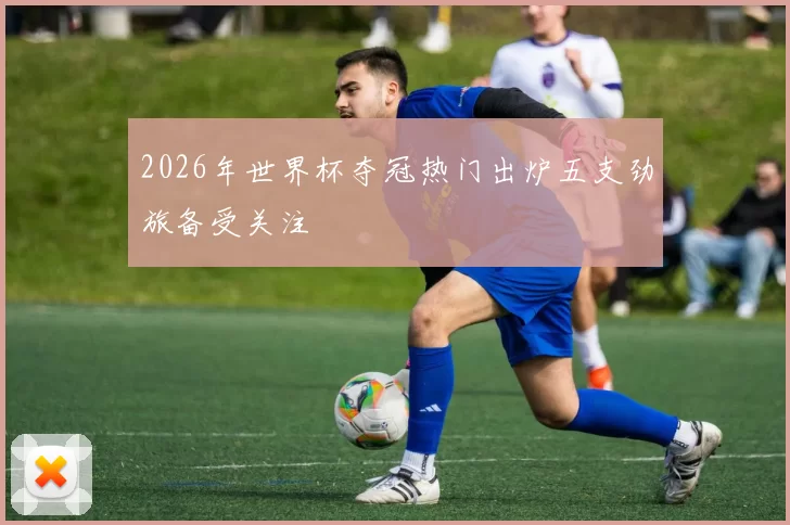 2026年世界杯夺冠热门出炉五支劲旅备受关注