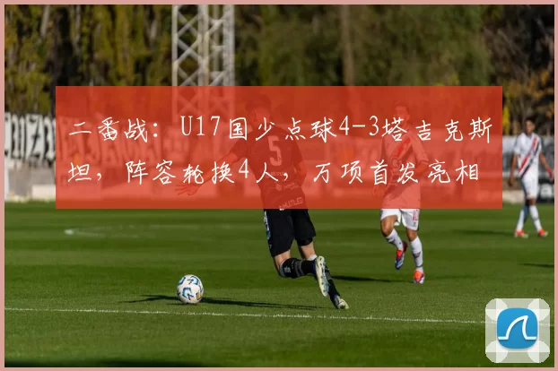 二番战：U17国少点球4-3塔吉克斯坦，阵容轮换4人，万项首发亮相