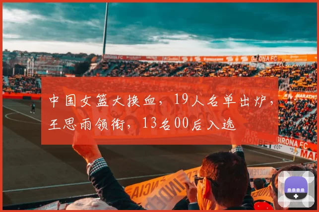中国女篮大换血，19人名单出炉，王思雨领衔，13名00后入选