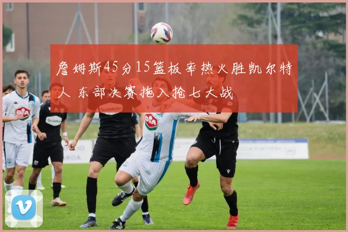 詹姆斯45分15篮板率热火胜凯尔特人 东部决赛拖入抢七大战