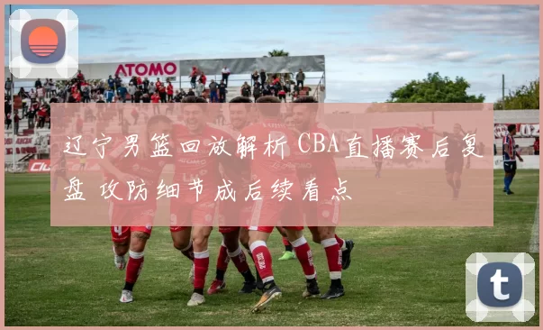 辽宁男篮回放解析 CBA直播赛后复盘 攻防细节成后续看点