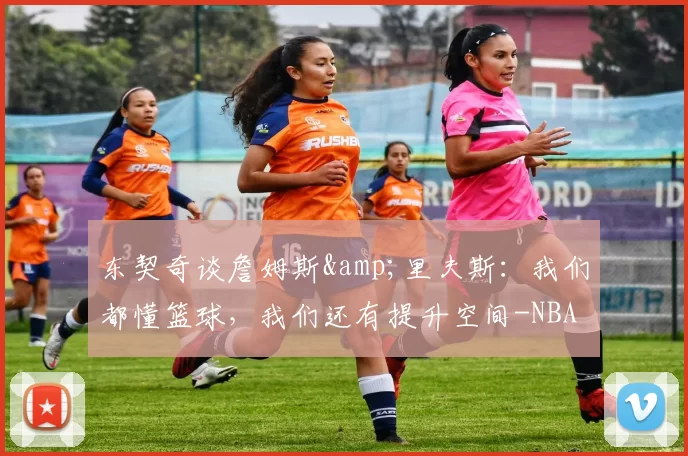 东契奇谈詹姆斯&里夫斯：我们都懂篮球，我们还有提升空间-NBA新闻