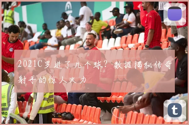 2021C罗进了几个球？数据揭秘传奇射手的惊人火力