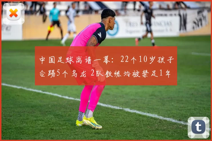中国足球离谱一幕：22个10岁孩子合踢5个乌龙 2队教练均被禁足1年