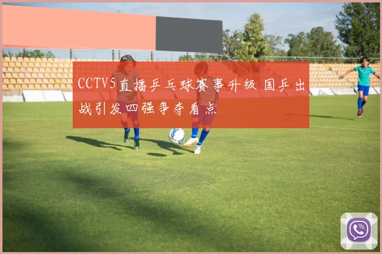 CCTV5直播乒乓球赛事升级 国乒出战引发四强争夺看点