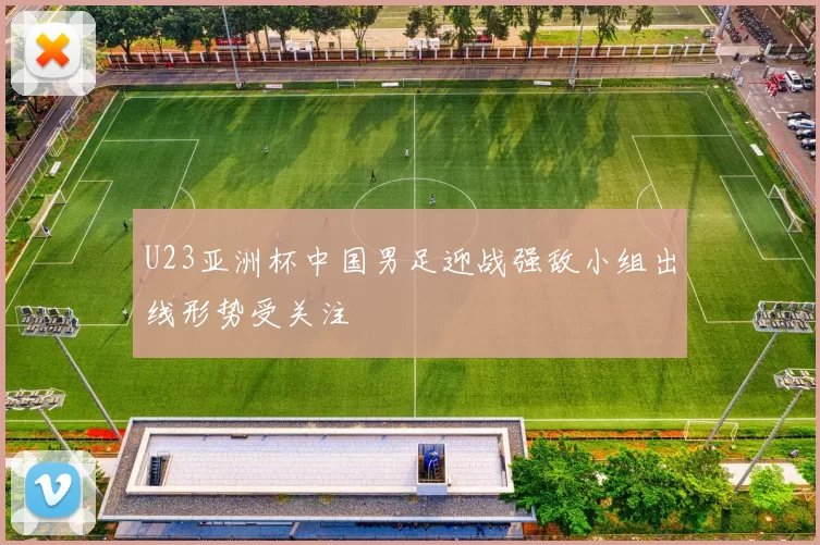 U23亚洲杯中国男足迎战强敌小组出线形势受关注