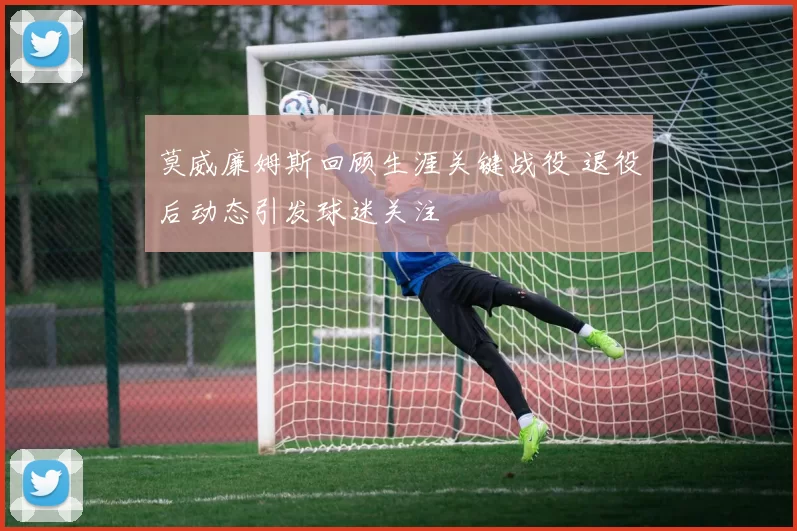 莫威廉姆斯回顾生涯关键战役 退役后动态引发球迷关注