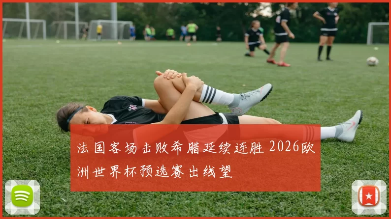 法国客场击败希腊延续连胜 2026欧洲世界杯预选赛出线望