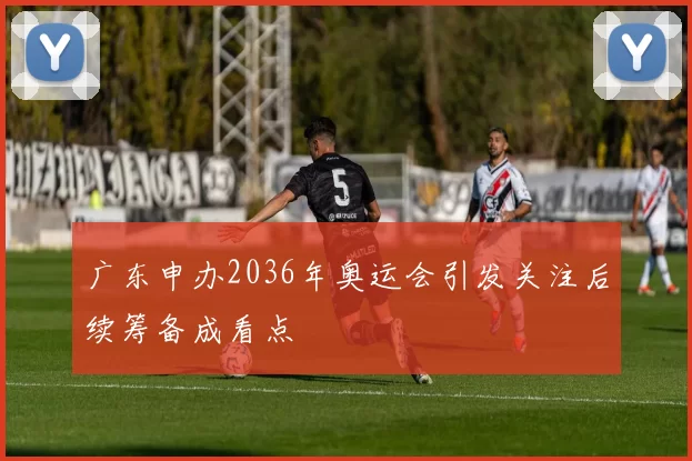 广东申办2036年奥运会引发关注后续筹备成看点