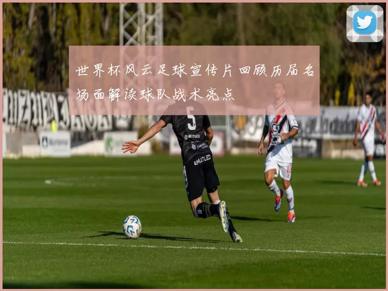 世界杯风云足球宣传片回顾历届名场面解读球队战术亮点