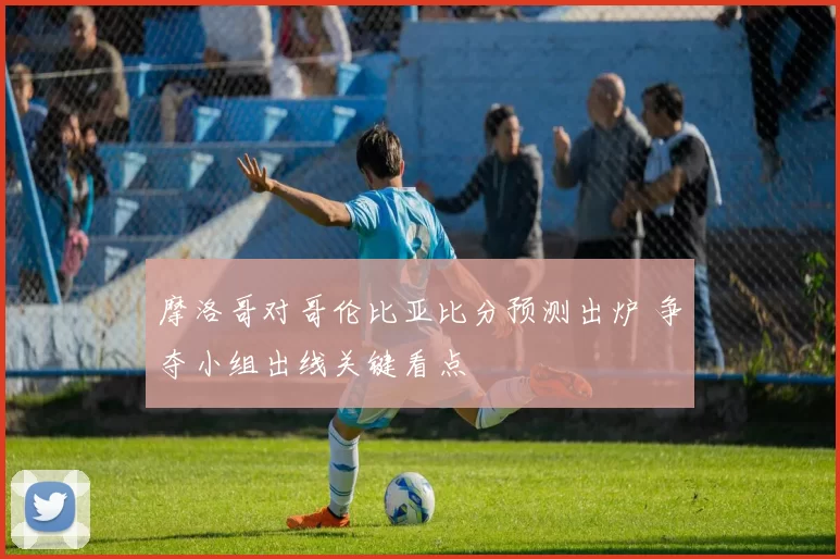 摩洛哥对哥伦比亚比分预测出炉 争夺小组出线关键看点